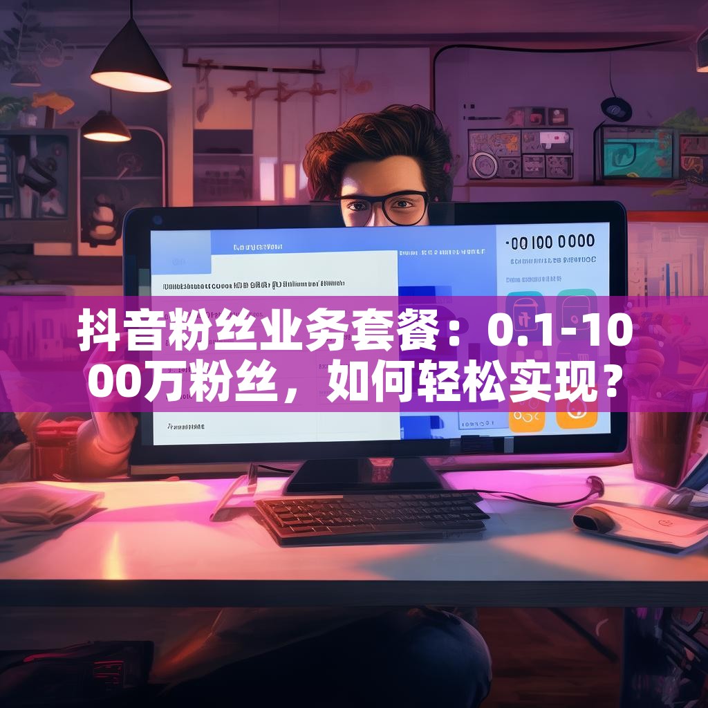 抖音粉丝业务套餐：0.1-1000万粉丝，如何轻松实现？