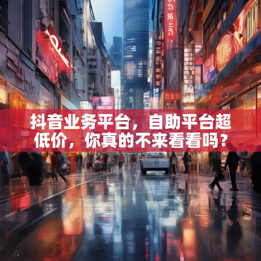 抖音业务平台，自助平台超低价，你真的不来看看吗？