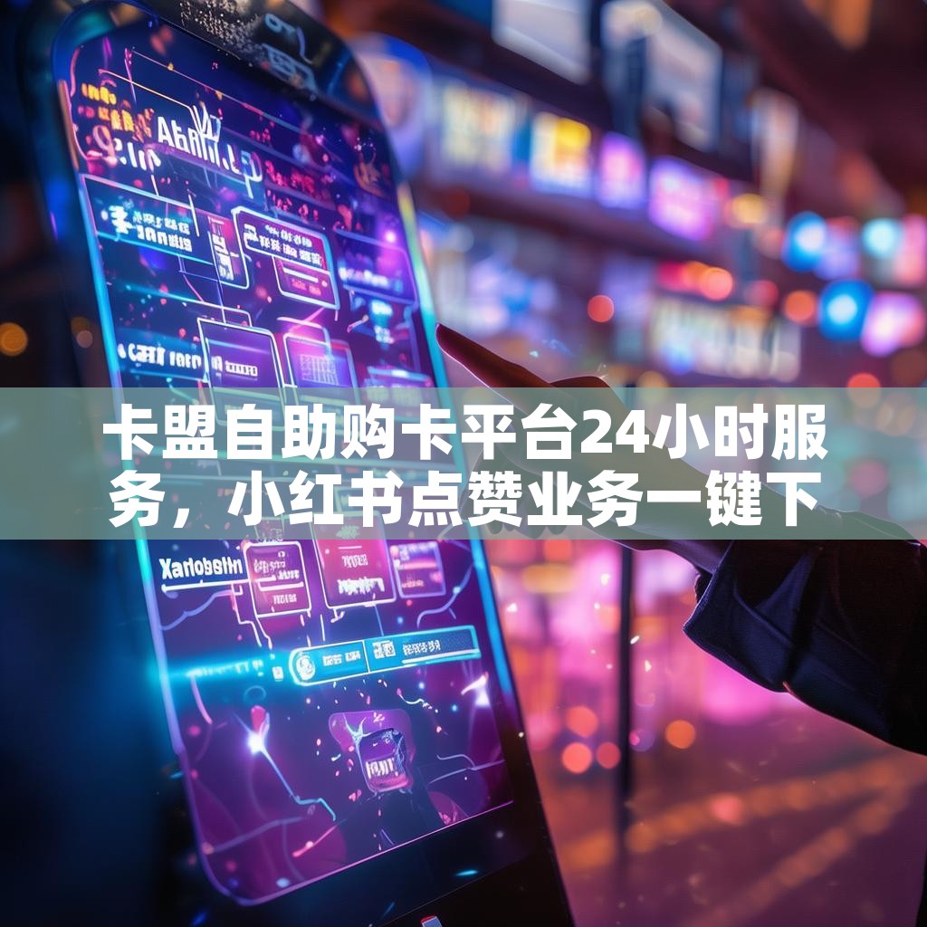 卡盟自助购卡平台24小时服务，小红书点赞业务一键下单，真的那么神奇吗？