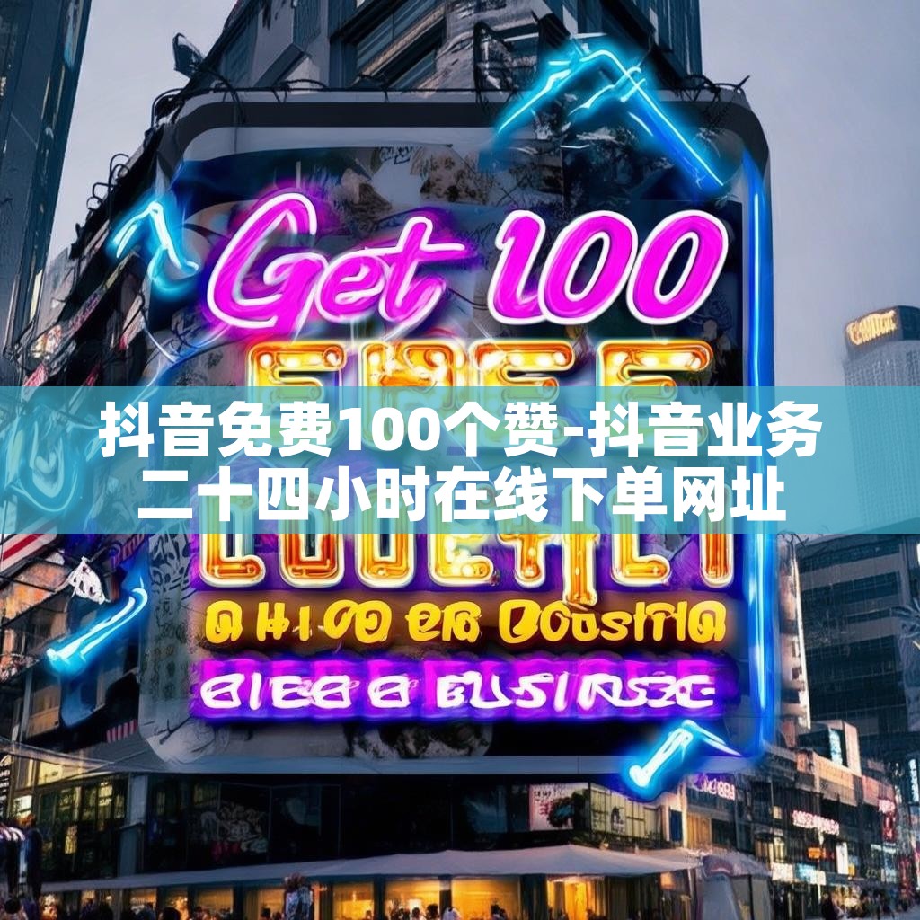 抖音免费100个赞-抖音业务二十四小时在线下单网址