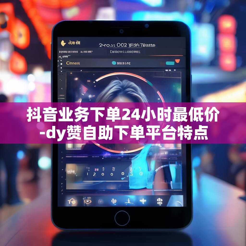 抖音业务下单24小时最低价-dy赞自助下单平台特点