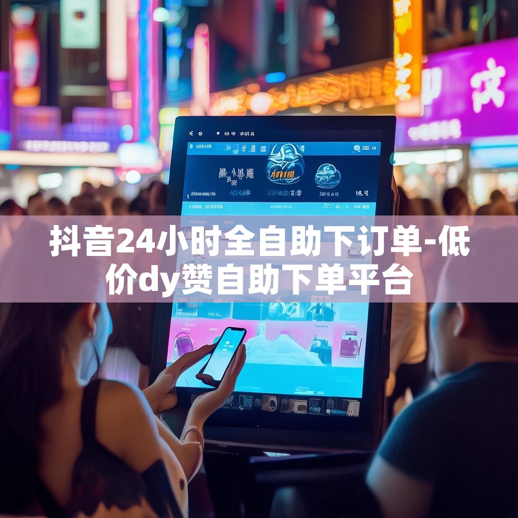 抖音24小时全自助下订单-低价dy赞自助下单平台