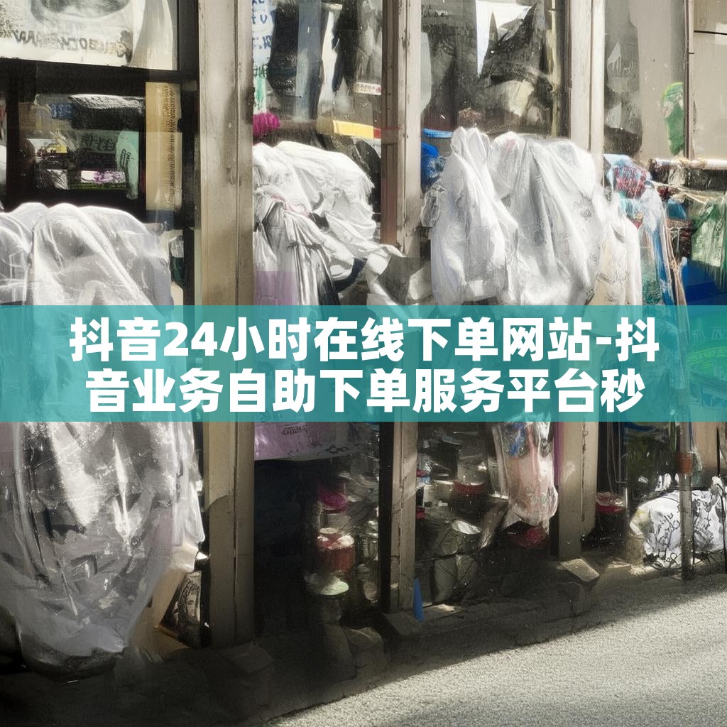 抖音24小时在线下单网站-抖音业务自助下单服务平台秒到账