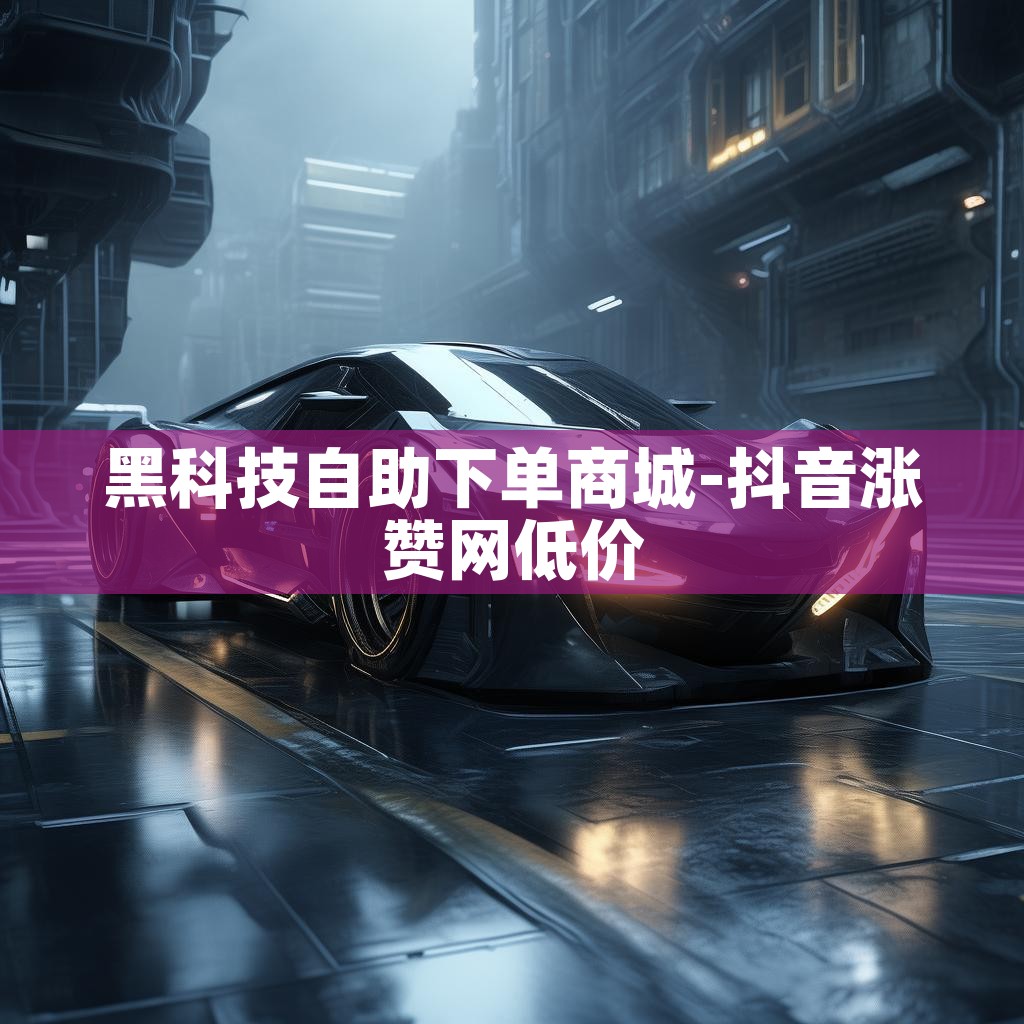 黑科技自助下单商城-抖音涨赞网低价