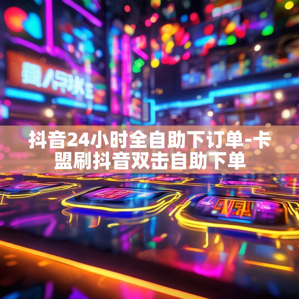 抖音24小时全自助下订单-卡盟刷抖音双击自助下单