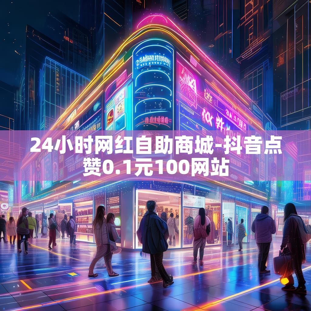24小时网红自助商城-抖音点赞0.1元100网站