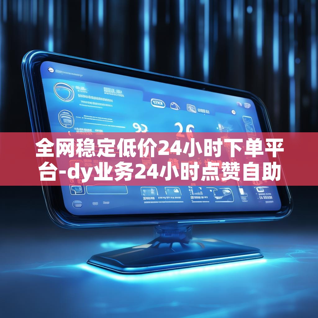 全网稳定低价24小时下单平台-dy业务24小时点赞自助服务低价下单网址